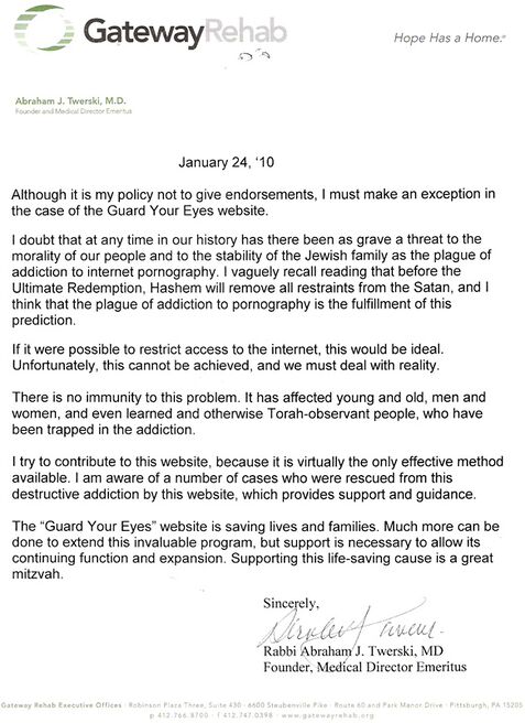 Although it is my policy not to give endorsements, I must make an exception in the case of the Guard Your Eyes website. I doubt that at any time in our history there has been as grave a threat to the morality of our people and to the stability of the Jewish family as the plague of addiction to internet pornography. I vaguely recall reading that before the Ultimate Redemption, Hashem will remove all restraints from the Satan, and I think that the plague of addiction to pornography is the fulfillment of this prediction. If it were possible to restrict access to the internet, this would be ideal. Unfortunately, this cannot be achieved, and we must deal with reality. There is no immunity to this problem. It has affected young and old, men and women, and even learned and otherwise Torah-observant people, who have been trapped in the addiction. I try to contribute to this website, because it is virtually the only effective method available. I am aware of a number of cases who were rescued from this destructive addiction by this website, which provides support and guidance. The “Guard Your Eyes” website is saving lives and families. Much more can be done to extend this invaluable program, but support is necessary to allow its continuing function and expansion. Supporting this life-saving cause is a great mitzvah. Sincerely, Rabbi Abraham J. Twerski, MD Founder, Medical Director Emeritus